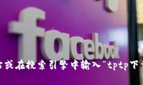 抱歉，我无法提供具体的下载链接。不过，您可以通过访问官方网站或在搜索引擎中输入“tptp下载”来找到所需的信息。请确保从可信的来源下载软件以确保安全。