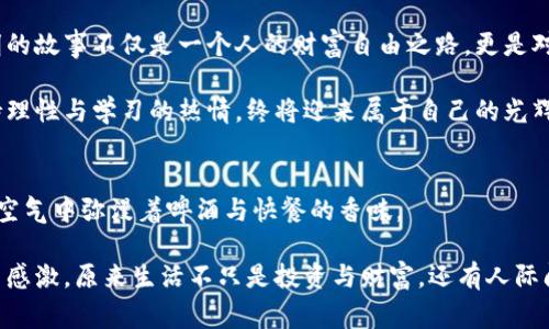 虚拟币暴富之路：从小白投资到财富自由的真实故事

keywords虚拟币, 暴富, 投资, 财富自由/keywords

引言
在当今社会，虚拟币已经成为一种新的财富象征。无论是在金融市场还是在社交网络上，投资虚拟币似乎成了许多人的梦想。然而，这条路并非一帆风顺。从小白投资者到最终的财富自由者，每一个成功背后都有着跌宕起伏的故事和宝贵的经验教训。

第一章：起源——小白的第一次投资
故事的主角，李明（化名），是一名普通的上班族。某天，午休时他在网上看到一则关于比特币疯狂暴涨的新闻，心中不禁燃起投资的想法。李明的第一次投资是在一个阳光明媚的周末，他决定用自己攒下的几千元进行尝试。

回想起那天，李明坐在阳台上，阳光洒在老旧木桌上，风轻轻拂过他的脸庞。他拿着手机，手指抖动着浏览着各大交易平台，心中既忐忑又兴奋。他选择了购买一小部分比特币，尽管心里清楚这可能是一次冒险的旅程。

第二章：起伏——收获与焦虑并存
刚开始的投资似乎顺风顺水，李明的比特币资产在短短几周内便上涨了30%。他心中的激动难以言表，周围的朋友也纷纷受到他的影响开始关注虚拟币。在这个过程中，他的生活也因此发生了翻天覆地的变化——朋友聚会时，大家开始讨论虚拟币的种种，甚至对李明投来羡慕的目光。

然而，市场的波动并没有因李明的好运气而停下脚步。在经历了几天的暴涨后，市场突然出现了大幅下跌。李明感觉心中一紧，仿佛那一瞬间，他的所有希望都随之跌落。他开始焦虑不安，翻阅各种分析文章和论坛，想要寻找安慰和解答。

第三章：转机——串联经验与学习
面对跌落的资产，李明逐渐意识到光靠运气是远远不够的。他开始主动学习市场的动态，关注各类分析和消息，并在网络上加入了一些投资者社群，向经验丰富的前辈请教。李明每晚都会在家中点上一杯茶，坐在书桌旁研究各种交易策略。

随着时间的推移，李明的知识和经验逐渐丰富。他开始逐步调整自己的投资策略，并学习如何进行风险控制。他记得自己第一次用止损的那一刻，心中既紧张又期待，仿佛是在进行一场冒险的旅程。在这个过程中，李明也认识了志同道合的朋友，他们相互鼓励，共同成长。

第四章：成功——财富自由的东风
终于，李明的努力收获了回报。在经过几个月的艰苦学习与投资后，李明的资产不仅回升，更是在某一次牛市中实现了大幅增长。他所持的虚拟币资产，经过不断的增值，最终使他实现了财富自由。

李明站在阳台上，再次享受着阳光洒在他身上的感觉，这一次，他的心中充满了平静和满足。即使手中握有财富，他的内心依然低调而谦逊。他决定用自己赚到的第一笔钱去做一些有意义的事情，例如支持公益项目和帮助身边需要帮助的人。

第五章：反思——财富背后的故事
有了财富，李明却发现人生的意义不仅仅在于金钱。他开始反思自己在这个过程中获得的东西：不仅是财富的积累，还有知识、经验和人际关系的拓展。李明明白，虚拟币的投资生涯是一条漫长的道路，充满了未知与挑战，但更重要的是如何在这个过程中不断成长。

不久后，他决定分享自己的故事，开设了一个博客，将自己的经验与教训记录下来，以帮助更多的投资者走出迷茫。这不仅使他结识了更多的朋友，还令他在不断的分享中再次巩固了自己的专业知识。

结论
在这个虚拟币充斥的时代，暴富的机会或许浮现眼前，但真正的成功来自于理性的投资策略、持续的学习与忍耐力。李明的故事不仅是一个人的财富自由之路，更是对如何在充满挑战的投资环境中，找到自我价值的深刻诠释。 

每一个在虚拟币世界中奋斗的人，都值得被尊重与理解，成功的背后有无数的努力与坚持。无论前方的路多么坎坷，保持理性与学习的热情，终将迎来属于自己的光辉时刻。

小插曲：李明与朋友们的聚会
在李明达成财富自由后的一个周末，他与几个志同道合的朋友相约在一家小酒吧庆祝。微弱的灯光洒在每个人的脸上，空气中弥漫着啤酒与快餐的香味。

大家的谈话中充满了对未来投资的憧憬，以及对如今所在环境的思考。在这个夜晚，李明看着朋友们开怀畅谈，心中暗自感激，原来生活不只是投资与财富，还有人际间的真诚与友谊，而这正是他能在这个市场上一路走来的动力所在。